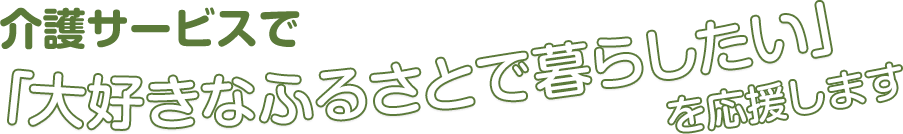 介護サービスで「大好きなふるさとで暮らしたい」を応援します